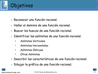 www.matematicaspr.com © L2DJ Temas de Matemáticas Inc.
 Reconocer una función racional.
 Hallar el dominio de una función racional.
 Buscar los huecos de una función racional.
 Identificar las asíntotas de una función racional.
 Asíntotas Verticales
 Asíntotas Horizontales
 Asíntotas Oblicuas
 Otras Asíntotas
 Describir las características de una función racional.
 Dibujar la gráfica de una función racional.
Objetivos
2
 