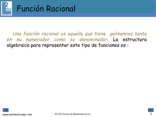 www.matematicaspr.com © L2DJ Temas de Matemáticas Inc.
Una función racional es aquella que tiene polinomios tanto
en su numerador como su denominador. La estructura
algebraica para representar este tipo de funciones es :
Función Racional
3
 