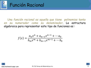 www.matematicaspr.com © L2DJ Temas de Matemáticas Inc.
Una función racional es aquella que tiene polinomios tanto
en su numerador como su denominador. La estructura
algebraica para representar este tipo de funciones es :
𝑓 𝑥 =
𝑎 𝑛 𝑥 𝑛 + 𝑎 𝑛−1 𝑥 𝑛−1 + ⋯ 𝑎0
𝑏 𝑚 𝑥 𝑚 + 𝑏 𝑚−1 𝑥 𝑚−1 + ⋯ 𝑏0
Función Racional
3
 