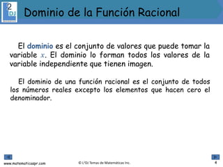www.matematicaspr.com © L2DJ Temas de Matemáticas Inc.
El dominio es el conjunto de valores que puede tomar la
variable 𝑥. El dominio lo forman todos los valores de la
variable independiente que tienen imagen.
El dominio de una función racional es el conjunto de todos
los números reales excepto los elementos que hacen cero el
denominador.
4
Dominio de la Función Racional
 