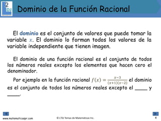 www.matematicaspr.com © L2DJ Temas de Matemáticas Inc.
El dominio es el conjunto de valores que puede tomar la
variable 𝑥. El dominio lo forman todos los valores de la
variable independiente que tienen imagen.
El dominio de una función racional es el conjunto de todos
los números reales excepto los elementos que hacen cero el
denominador.
Por ejemplo en la función racional 𝑓 𝑥 =
𝑥−3
𝑥+1 𝑥−2
el dominio
es el conjunto de todos los números reales excepto el ____ y
____.
4
Dominio de la Función Racional
 