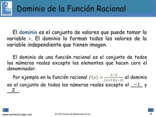 www.matematicaspr.com © L2DJ Temas de Matemáticas Inc.
El dominio es el conjunto de valores que puede tomar la
variable 𝑥. El dominio lo forman todos los valores de la
variable independiente que tienen imagen.
El dominio de una función racional es el conjunto de todos
los números reales excepto los elementos que hacen cero el
denominador.
Por ejemplo en la función racional 𝑓 𝑥 =
𝑥−3
𝑥+1 𝑥−2
el dominio
es el conjunto de todos los números reales excepto el ____ y
____.
−1
2
4
Dominio de la Función Racional
 
