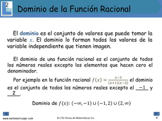 www.matematicaspr.com © L2DJ Temas de Matemáticas Inc.
El dominio es el conjunto de valores que puede tomar la
variable 𝑥. El dominio lo forman todos los valores de la
variable independiente que tienen imagen.
El dominio de una función racional es el conjunto de todos
los números reales excepto los elementos que hacen cero el
denominador.
Por ejemplo en la función racional 𝑓 𝑥 =
𝑥−3
𝑥+1 𝑥−2
el dominio
es el conjunto de todos los números reales excepto el ____ y
____.
−1
2
Dominio de 𝑓(𝑥): −∞, −1 ∪ −1, 2 ∪ 2, ∞
4
Dominio de la Función Racional
 