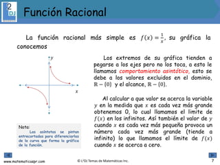 www.matematicaspr.com © L2DJ Temas de Matemáticas Inc.
La función racional más simple es 𝑓 𝑥 =
1
𝑥
, su gráfica la
conocemos
𝑦
𝑥
Los extremos de su gráfica tienden a
pegarse a los ejes pero no los toca, a esto le
llamamos comportamiento asintótico, esto se
debe a los valores excluidos en el dominio,
ℝ − 0 y el alcance, ℝ − 0 .
Nota:
Las asíntotas se pintan
entrecortadas para diferenciarlas
de la curva que forma la gráfica
de la función.
Al calcular a que valor se acerca la variable
𝑦 en la medida que 𝑥 es cada vez más grande
obtenemos 0, lo cual llamamos el limite de
𝑓(𝑥) en los infinitos. Así también el valor de 𝑦
cuando 𝑥 es cada vez más pequeña provoca un
número cada vez más grande (tiende a
infinito) lo que llamamos el límite de 𝑓(𝑥)
cuando 𝑥 se acerca a cero.
Función Racional
7
 