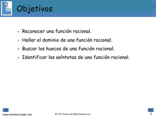 www.matematicaspr.com © L2DJ Temas de Matemáticas Inc.
 Reconocer una función racional.
 Hallar el dominio de una función racional.
 Buscar los huecos de una función racional.
 Identificar las asíntotas de una función racional.
 .
Objetivos
2
 