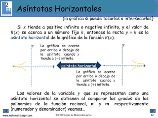 www.matematicaspr.com © L2DJ Temas de Matemáticas Inc. 12
(la gráfica si puede tocarlas o intersecarlas)
Asíntotas Horizontales
Si 𝑥 tiende a positivo infinito o negativo infinito, y el valor de
𝑅(𝑥) se acerca a un número fijo 𝑘, entonces la recta 𝑦 = 𝑘 es la
asíntota horizontal de la gráfica de la función 𝑅(𝑥).
Los valores de la variable 𝒚 que se representan como una
asíntota horizontal se obtienen al comparar los grados de los
polinomios de la función racional, 𝒏 y 𝒎 respectivamente
(numerador y denominador) veamos…
La gráfica se acerca
por arriba o debajo de
la asíntota cuando 𝑥
tiende a (−) infinito.
𝑥
𝑦
𝑥
𝑦
La gráfica se acerca
por arriba o debajo de
la asíntota cuando 𝑥
tiende a (+) infinito.
asíntota horizontal
 