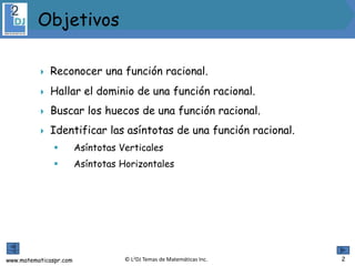www.matematicaspr.com © L2DJ Temas de Matemáticas Inc.
 Reconocer una función racional.
 Hallar el dominio de una función racional.
 Buscar los huecos de una función racional.
 Identificar las asíntotas de una función racional.
 Asíntotas Verticales
 Asíntotas Horizontales
 .
Objetivos
2
 