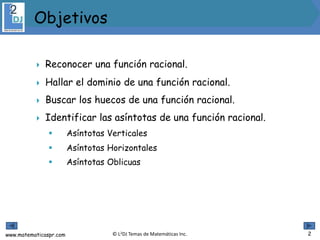 www.matematicaspr.com © L2DJ Temas de Matemáticas Inc.
 Reconocer una función racional.
 Hallar el dominio de una función racional.
 Buscar los huecos de una función racional.
 Identificar las asíntotas de una función racional.
 Asíntotas Verticales
 Asíntotas Horizontales
 Asíntotas Oblicuas
 .
Objetivos
2
 