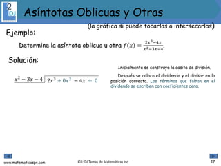www.matematicaspr.com © L2DJ Temas de Matemáticas Inc.
Inicialmente se construye la casita de división.
Después se coloca el dividendo y el divisor en la
posición correcta. Los términos que faltan en el
dividendo se escriben con coeficientes cero.
2𝑥3 + 0𝑥2 − 4𝑥 + 0𝑥2
− 3𝑥 − 4
17
Ejemplo:
Determine la asíntota oblicua u otra 𝑓 𝑥 =
2𝑥3−4𝑥
𝑥2−3𝑥−4
.
Solución:
(la gráfica si puede tocarlas o intersecarlas)
Asíntotas Oblicuas y Otras
 