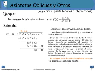 www.matematicaspr.com © L2DJ Temas de Matemáticas Inc.
Inicialmente se construye la casita de división.
Después se coloca el dividendo y el divisor en la
posición correcta.
Luego se comienza a dividir. Se divide el primer
término del dividendo con el primer término del
divisor. Después se multiplica el término del
cociente por todos los términos del divisor. Como se
resta se busca el opuesto de todos los términos. Se
suma verticalmente y se vuelve a dividir el primer
término de la suma con el primer término del
divisor. Se repite el proceso hasta que no se pueda
continuar dividiendo.
El cociente de la división es la asíntota oblicua u
otra dependiendo del grado de este.
2𝑥3 + 0𝑥2 − 4𝑥 + 0𝑥2
− 3𝑥 − 4
2𝑥
2𝑥3− ++
6𝑥2
6𝑥2− ++
22𝑥
+6
− 6𝑥2 − 8𝑥
+ 4𝑥
− 18𝑥 − 24
+ 24
17
Ejemplo:
Determine la asíntota oblicua u otra 𝑓 𝑥 =
2𝑥3−4𝑥
𝑥2−3𝑥−4
.
Solución:
(la gráfica si puede tocarlas o intersecarlas)
Asíntotas Oblicuas y Otras
 