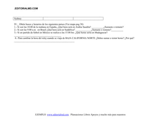 .EDITORIALMD.COM
EJEMPLO www.editorialmd.com Planeaciones Libros Apoyos y mucho más para maestros
Sydney
IV:_ Obtén husos y horarios de los siguientes países (Ver mapa pag 38)
1.- Si son las 10.00 de la mañana en España, ¿Qué hora será en Arabia Saudita? __________¿Sumaste o restaste?
2.- Si son las 9:00 a.m. en Brasil ¿Qué hora será en Sudáfrica? _____________¿Sumaste o restaste?__________
3.- Si un partido de futbol en México se realiza a las 15.00 hrs. ¿Qué horas sería en Madagascar?
_______________________________________
4.- Para cambiar la hora del reloj cuando se viaja de BAJA CALIFORNIA NORTE ¿Debes sumar o restar horas? ¿Por qué?
__________________________________________________
 