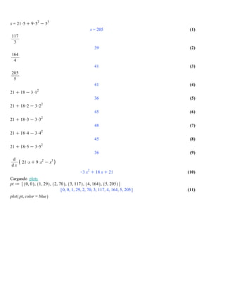 (7)(7)
(9)(9)
(10)(10)
(3)(3)
(8)(8)
(2)(2)
(5)(5)
(11)(11)
(4)(4)
(1)(1)
(6)(6)
x = 21$5 C 9$5
2
K 5
3
x = 205
117
3
39
164
4
41
205
5
41
21 C 18 K 3$1
2
36
21 C 18$2 K 3$2
2
45
21 C 18$3 K 3$3
2
48
21 C 18$4 K 3$4
2
45
21 C 18$5 K 3$5
2
36
d
d x
21$xC 9$x
2
K x
3
K3 x
2
C 18 xC 21
Cargando plots
pt d 0, 0 , 1, 29 , 2, 70 , 3, 117 , 4, 164 , 5, 205
0, 0, 1, 29, 2, 70, 3, 117, 4, 164, 5, 205
plot pt, color = blue
 