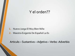 Y el orden??
1. Nuevo Juega El Muy Bien Niño
2. Maestra Exigente De Español La Es
Articulo – Sustantivo – Adjetivo –Verbo -Adverbio
 