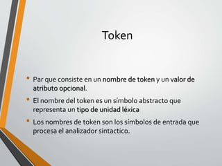 Token
• Par que consiste en un nombre de token y un valor de
atributo opcional.
• El nombre del token es un símbolo abstracto que
representa un tipo de unidad léxica
• Los nombres de token son los símbolos de entrada que
procesa el analizador sintactico.
 