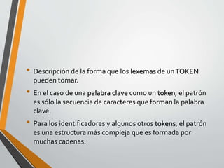 • Descripción de la forma que los lexemas de unTOKEN
pueden tomar.
• En el caso de una palabra clave como un token, el patrón
es sólo la secuencia de caracteres que forman la palabra
clave.
• Para los identificadores y algunos otros tokens, el patrón
es una estructura más compleja que es formada por
muchas cadenas.
 