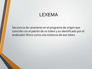 LEXEMA
Secuencia de caracteres en el programa de origen que
coincide con el patrón de un token y es identificado por el
analizador léxico como una instancia de ese token.
 