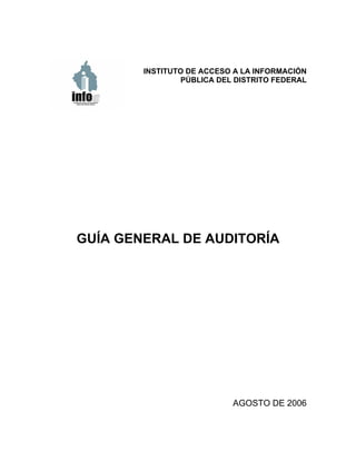 INSTITUTO DE ACCESO A LA INFORMACIÓN
                 PÚBLICA DEL DISTRITO FEDERAL




GUÍA GENERAL DE AUDITORÍA




                            AGOSTO DE 2006
 