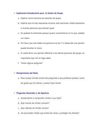  Explicación Introductoria para la Sesión de Grupo
a. Explicar como funciona las sesiones de grupo.
b. Explicar que no hay respuestas correcta, sólo opiniones. Usted representa
a muchas personas que piensan igual.
c. Se grabará la entrevista porque quiero concentrarme en lo que ustedes
va a decir.
d. Por favor que solo hable una persona a la vez. Y si desea dar una opinión
puede levantar la mano.
e. Si usted tiene una opinión diferente a las demás personas del grupo, es
importante que nos la haga saber.
f. Tienen alguna pregunta?
 Rompimiento del Hielo
a. Para romper el hielo se les hizo preguntas a que profesion poseen, como
les gusta que los llamen, cuantos hijos tienen.
 Preguntas Generales o de Apertura
a. Acostumbran a comprarles chicles a sus hijos?
b. Qué marcas de chicles conocen?
c. Que sabores de chicles conoce?
d. Ha escuchado chicles que evitan las caries y protegen los dientes?
 