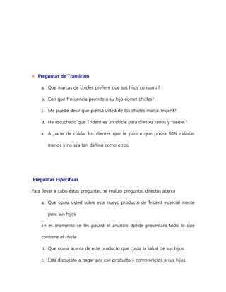  Preguntas de Transición
a. Que marcas de chicles prefiere que sus hijos consuma?
b. Con qué frecuencia permite a su hijo comer chicles?
c. Me puede decir que piensa usted de los chicles marca Trident?
d. Ha escuchado que Trident es un chicle para dientes sanos y fuertes?
e. A parte de cuidar los dientes que le parece que posea 30% calorías
menos y no sea tan dañino como otros.
Preguntas Específicas
Para llevar a cabo estas preguntas, se realizó preguntas directas acerca
a. Que opina usted sobre este nuevo producto de Trident especial mente
para sus hijos
En es momento se les pasará el anuncio donde presentara todo lo que
contiene el chicle
b. Que opina acerca de este producto que cuida la salud de sus hijos.
c. Esta dispuesto a pagar por ese producto y comprárselos a sus hijos
 
