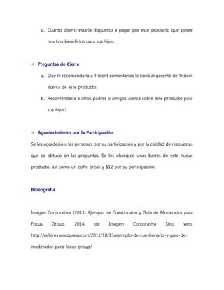 d. Cuanto dinero estaría dispuesto a pagar por este producto que posee
muchos beneficios para sus hijos.
 Preguntas de Cierre
a. Que le recomendaría a Trident comentarios le haría al gerente de Trident
acerca de este producto.
b. Recomendaría a otros padres o amigos acerca sobre este producto para
sus hijos?
 Agradecimiento por la Participación
Se les agradeció a las personas por su participación y por la calidad de respuestas
que se obtuvo en las preguntas. Se les obsequio unas barras de este nuevo
producto, así como un coffe break y $12 por su participación.
Bibliografía
Imagen Corporativa. (2013). Ejemplo de Cuestionario y Guía de Moderador para
Focus Group. 2014, de Imagen Corporativa Sitio web:
http://ochirox.wordpress.com/2011/10/13/ejemplo-de-cuestionario-y-guia-de-
moderador-para-focus-group/
 