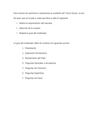 Para conocer las opiniones e impresiones se auxiliarán del “Focus Group”, es por
tal razón que se le pide a usted que lleve a cabo lo siguiente:
 Realice la segmentación del mercado
 Selección de la muestra
 Redacte la guía del moderador
La guía del moderador debe de contener los siguientes puntos:
1. Presentación
2. Explicación Introductoria
3. Rompimiento del Hielo
4. Preguntas Generales o de Apertura
5. Preguntas de Transición
6. Preguntas Específicas
7. Preguntas de Cierre
 