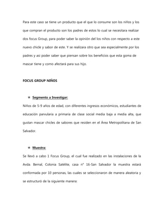 Para este caso se tiene un producto que el que lo consume son los niños y los
que compran el producto son los padres de estos lo cual se necesitara realizar
dos focus Group, para poder saber la opinión del los niños con respecto a este
nuevo chicle y sabor de este. Y se realizara otro que sea especialmente por los
padres y asi poder saber que piensan sobre los beneficios que esta goma de
mascar tiene y como afectará para sus hijo.
FOCUS GROUP NIÑOS
 Segmento a Investigar:
Niños de 5-9 años de edad, con diferentes ingresos económicos, estudiantes de
educación parvularia a primaria de clase social media baja a media alta, que
gustan mascar chicles de sabores que residen en el Área Metropolitana de San
Salvador.
 Muestra:
Se llevó a cabo 1 Focus Group, el cual fue realizado en las instalaciones de la
Avda. Bernal, Colonia Satélite, casa n° 16-San Salvador la muestra estará
conformada por 10 personas, las cuales se seleccionaron de manera aleatoria y
se estructuró de la siguiente manera:
 