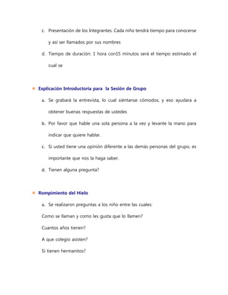 c. Presentación de los Integrantes. Cada niño tendrá tiempo para conocerse
y así ser llamados por sus nombres
d. Tiempo de duración: 1 hora con15 minutos será el tiempo estimado el
cual se
 Explicación Introductoria para la Sesión de Grupo
a. Se grabará la entrevista, lo cual siéntanse cómodos, y eso ayudara a
obtener buenas respuestas de ustedes
b. Por favor que hable una sola persona a la vez y levante la mano para
indicar que quiere hablar.
c. Si usted tiene una opinión diferente a las demás personas del grupo, es
importante que nos la haga saber.
d. Tienen alguna pregunta?
 Rompimiento del Hielo
a. Se realizaron preguntas a los niño entre las cuales:
Como se llaman y como les gusta que lo llamen?
Cuantos años tienen?
A que colegio asisten?
Si tienen hermanitos?
 