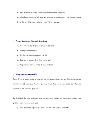 b. Para romper el hielo se les hizo la siguiente pregunta
A quien le gusta el chicle? Y se les mostro un video acerca de chicles marca
trident y los diferentes sabores que Trident posee.
 Preguntas Generales o de Apertura
a. Qué marca de chicles ustedes mastican?
b. Por qué esas marcas?
c. En donde las compra sus papis?
d. Cual es su sabor de chicle preferido?
e. Alguna vez han comido chicles Trident?
 Preguntas de Transición
Para llevar a cabo estas preguntas se les presentaron en un fanelograma los
diferentes sabores que Trident posee, estos fueron presentados con figuras
alusivas a los sabores que hay
La finalidad de esta actividad era conocer que sabor de chicle que estos mas
prefieren de manera jerargica
a. Han probado alguno de estos sabores de chicles Trident?
 