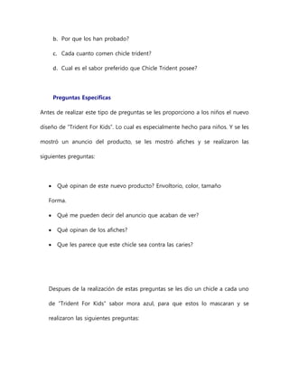 b. Por que los han probado?
c. Cada cuanto comen chicle trident?
d. Cual es el sabor preferido que Chicle Trident posee?
Preguntas Específicas
Antes de realizar este tipo de preguntas se les proporciono a los niños el nuevo
diseño de “Trident For Kids”. Lo cual es especialmente hecho para niños. Y se les
mostró un anuncio del producto, se les mostró afiches y se realizaron las
siguientes preguntas:
 Qué opinan de este nuevo producto? Envoltorio, color, tamaño
Forma.
 Qué me pueden decir del anuncio que acaban de ver?
 Qué opinan de los afiches?
 Que les parece que este chicle sea contra las caries?
Despues de la realización de estas preguntas se les dio un chicle a cada uno
de “Trident For Kids” sabor mora azul, para que estos lo mascaran y se
realizaron las siguientes preguntas:
 