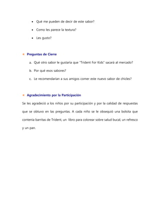  Qué me pueden de decir de este sabor?
 Como les parece la textura?
 Les gusto?
 Preguntas de Cierre
a. Qué otro sabor le gustaría que “Trident For Kids” sacará al mercado?
b. Por qué esos sabores?
c. Le recomendarían a sus amigos comer este nuevo sabor de chicles?
 Agradecimiento por la Participación
Se les agradeció a los niños por su participación y por la calidad de respuestas
que se obtuvo en las preguntas. A cada niño se le obsequió una bolsita que
contenía barritas de Trident, un libro para colorear sobre salud bucal, un refresco
y un pan.
 