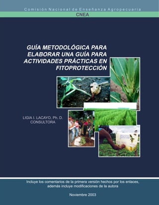 Comisión Nacional de Enseñanza Agropecuaria
                                CNEA




 GUÍA METODOLÓGICA PARA
 ELABORAR UNA GUÍA PARA
ACTIVIDADES PRÁCTICAS EN
         FITOPROTECCIÓN




LIGIA I. LACAYO, Ph. D.
    CONSULTORA




  Incluye los comentarios de la primera versión hechos por los enlaces,
               además incluye modificaciones de la autora

                            Noviembre 2003
 