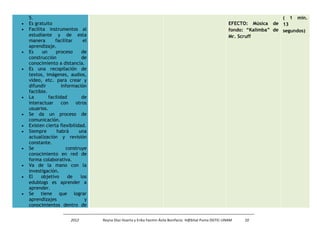5. 
· Es gratuito 
· Facilita instrumentos al 
estudiante y de esta 
manera facilitar el 
aprendizaje. 
· Es un proceso de 
construcción de 
conocimiento a distancia. 
· Es una recopilación de 
textos, imágenes, audios, 
vídeo, etc. para crear y 
difundir información 
factible. 
· La facilidad de 
interactuar con otros 
usuarios. 
· Se da un proceso de 
comunicación. 
· Existen cierta flexibilidad. 
· Siempre habrá una 
actualización y revisión 
constante. 
· Se construye 
conocimiento en red de 
forma colaborativa. 
· Va de la mano con la 
investigación. 
· El objetivo de los 
edublogs es aprender a 
aprender. 
· Se tiene que lograr 
aprendizajes y 
conocimientos dentro de 
EFECTO: Música de 
fondo: “Kalimba” de 
Mr. Scruff 
( 1 min. 
13 
segundos) 
2012 Reyna Díaz Huerta y Erika Yazmin Ávila Bonifacio. H@bitat Puma DGTIC-UNAM 10 
 