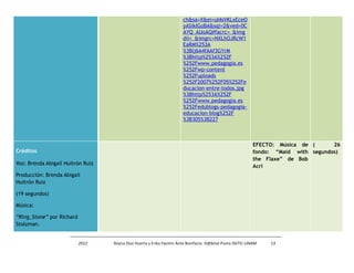 ch&sa=X&ei=uI4sVKLxEceO 
yASikIGoBA&sqi=2&ved=0C 
AYQ_AUoAQ#facrc=_&img 
dii=_&imgrc=NXLhOJRcW1 
EaRM%253A 
%3Blj6A4fAAf3GYrM 
%3Bhttp%253A%252F 
%252Fwww.pedagogia.es 
%252Fwp-content 
%252Fuploads 
%252F2007%252F05%252Fe 
ducacion-entre-todos.jpg 
%3Bhttp%253A%252F 
%252Fwww.pedagogia.es 
%252Fedublogs-pedagogia-educacion- 
blog%252F 
%3B305%3B227 
Créditos 
Voz: Brenda Abigail Huitrón Ruiz 
Producción: Brenda Abigail 
Huitrón Ruiz 
(19 segundos) 
Música: 
“Ring_Stone” por Richard 
Stolzman. 
EFECTO: Música de 
fondo: “Maid with 
the Flaxe” de Bob 
Acri 
( 26 
segundos) 
2012 Reyna Díaz Huerta y Erika Yazmin Ávila Bonifacio. H@bitat Puma DGTIC-UNAM 13 
 