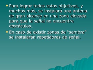 Para lograr todos estos objetivos, y muchos más, se instalará una antena de gran alcance en una zona elevada para que la señal no encuentre obstáculos. En caso de existir zonas de “sombra” se instalarán repetidores de señal. 