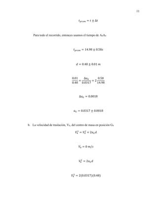 11
𝑡𝑝𝑟𝑜𝑚 = 𝑡 ± ∆𝑡
Para todo el recorrido, entonces usamos el tiempo de A0A4
𝑡𝑝𝑟𝑜𝑚 = 14.98 ± 0.58𝑠
𝑑 = 0.48 ± 0.01 𝑚
0.01
0.48
=
Δ𝑎𝐺
0.0317
+ 2
0.58
14.98
Δ𝑎𝐺 = 0.0018
𝑎𝐺 = 0.0317 ± 0.0018
b. La velocidad de traslación, V4, del centro de masa en posición G4
𝑉4
2
= 𝑉0
2
+ 2𝑎𝐺𝑑
𝑉0 = 0 𝑚/𝑠
𝑉4
2
= 2𝑎𝐺𝑑
𝑉4
2
= 2(0.0317)(0.48)
 
