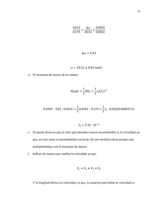 13
0.014
0.174
=
Δ𝜔
28.52
+
0.0005
0.0061
Δ𝜔 = 0.43
𝜔 = 28.52 ± 0.43 𝑟𝑎𝑑/𝑠
d. El momento de inercia de la volante.
𝑀𝑔∆ℎ =
1
2
𝑀𝑉4 +
1
2
𝐼4𝑉4
2
/𝑟2
0,4969 ∙ 9.81 ∙ 0.0565 =
1
2
0,4969 ∙ 0.174 +
1
2
𝐼4 ∙ 0.030/0.00003721
𝐼4 = 5.76 ∙ 10−4
e. Se puede observar que el valor que introduce mayor incertidumbre es la velocidad; ya
que, no solo suma su incertidumbre con la de ∆h sino también afecta porque está
multiplicándose con el momento de inercia.
f. Influye de manera que cambia la velocidad, ya que
𝑉1 ≠ 𝑉2 ≠ 𝑉3 ≠ 𝑉4
Y la longitud afecta a la velocidad, ya que, la ecuación para hallar la velocidad es:
 