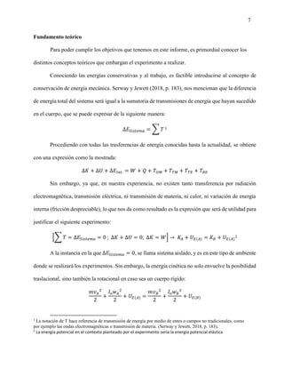7
Fundamento teórico
Para poder cumplir los objetivos que tenemos en este informe, es primordial conocer los
distintos conceptos teóricos que embargan el experimento a realizar.
Conociendo las energías conservativas y al trabajo, es factible introducirse al concepto de
conservación de energía mecánica. Serway y Jewett (2018, p. 183), nos mencionan que la diferencia
de energía total del sistema será igual a la sumatoria de transmisiones de energía que hayan sucedido
en el cuerpo, que se puede expresar de la siguiente manera:
∆𝐸𝑆𝑖𝑠𝑡𝑒𝑚𝑎 = ∑ 𝑇 1
Procediendo con todas las trasferencias de energía conocidas hasta la actualidad, se obtiene
con una expresión como la mostrada:
∆𝐾 + ∆𝑈 + ∆𝐸𝐼𝑛𝑡. = 𝑊 + 𝑄 + 𝑇𝑂𝑀 + 𝑇𝑇𝑀 + 𝑇𝑇𝐸 + 𝑇𝑅𝐸
Sin embargo, ya que, en nuestra experiencia, no existen tanto transferencia por radiación
electromagnética, transmisión eléctrica, ni transmisión de materia, ni calor, ni variación de energía
interna (fricción despreciable), lo que nos da como resultado es la expresión que será de utilidad para
justificar el siguiente experimento:
[∑ 𝑇 = ∆𝐸𝑆𝑖𝑠𝑡𝑒𝑚𝑎 = 0 ; ∆𝐾 + ∆𝑈 = 0; ∆𝐾 = 𝑊] → 𝐾𝐴 + 𝑈𝐸(𝐴) = 𝐾𝐵 + 𝑈𝐸(𝐴)
2
A la instancia en la que ∆𝐸𝑆𝑖𝑠𝑡𝑒𝑚𝑎 = 0, se llama sistema aislado, y es en este tipo de ambiente
donde se realizará los experimentos. Sin embargo, la energía cinética no solo envuelve la posibilidad
traslacional, sino también la rotacional en caso sea un cuerpo rígido:
𝑚𝑣𝐴
2
2
+
𝐼𝑜𝑤𝐴
2
2
+ 𝑈𝐸(𝐴) =
𝑚𝑣𝐵
2
2
+
𝐼𝑜𝑤𝐵
2
2
+ 𝑈𝐸(𝐵)
1
La notación de T hace referencia de transmisión de energía por medio de entes o campos no tradicionales, como
por ejemplo las ondas electromagnéticas o transmisión de materia. (Serway y Jewett, 2018, p. 183),
2
La energía potencial en el contexto planteado por el experimento sería la energía potencial elástica
 