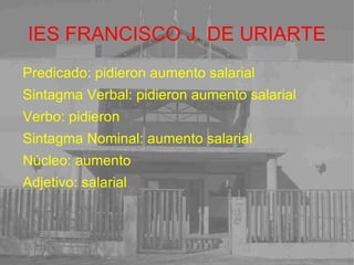 IES FRANCISCO J. DE URIARTE Predicado: pidieron aumento salarial Sintagma Verbal: pidieron aumento salarial Verbo: pidieron Sintagma Nominal: aumento salarial Núcleo: aumento Adjetivo: salarial 