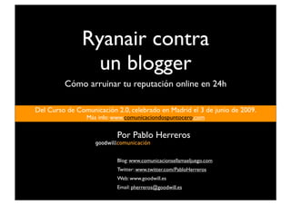 Ryanair contra
                 un blogger
         Cómo arruinar tu reputación online en 24h

Del Curso de Comunicación 2.0, celebrado en Madrid el 3 de junio de 2009.
                 Más info: www.comunicaciondospuntocero.com


                           Por Pablo Herreros

                           Blog: www.comunicacionsellamaeljuego.com
                           Twitter: www.twitter.com/PabloHerreros
                           Web: www.goodwill.es
                           Email: pherreros@goodwill.es
 