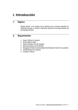Introducción - 1MANUAL DE USUARIO
I. Introducción
1. Objetivo
Otorgar soporte a los usuarios de los sistemas que la empresa Intrasofdt Ltd.
Desarrolla, teniendo un control e información oportuna de los requerimientos que
las empresas solicitan.
2. Requerimientos.
• Equipo Pentium II o superior
• Mínimo 64Mb en RAM
• Sistema Operativo Win 98 o Superior
• Resolución gráfica mínimo 800*600
• Navegador de Internet (recomendable Internet Explorer Versión 6.0 o posterior)
• Acrobat Reader 5.0 o posterior
• Conexión a Internet
 
