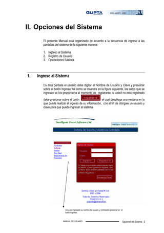 Opciones del Sistema - 2MANUAL DE USUARIO
II. Opciones del Sistema
El presente Manual está organizado de acuerdo a la secuencia de ingreso a las
pantallas del sistema de la siguiente manera:
1. Ingreso al Sistema
2. Registro de Usuario
3. Operaciones Básicas
1. Ingreso al Sistema
En esta pantalla el usuario debe digitar el Nombre de Usuario y Clave y presionar
sobre el botón Ingresar tal como se muestra en la figura siguiente, los datos que se
ingresan se los proporciona al momento de registrarse, si usted no esta registrado
debe presionar sobre el botón el cual despliega una ventana en la
que puede realizar el ingreso de su información, con el fin de otórgale un usuario y
clave para que pueda ingresar al sistema
Una vez ingresado su nombre de usuario y contraseña presionar en el
botón Ingresar
 