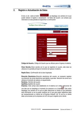 Opciones del Sistema - 3MANUAL DE USUARIO
2. Registro o Actualización de Datos
Al dar un clic sobre el botón se despliega una ventana en la que
puede realizar el registro o actualización de Datos del usuario. Los campos que
intervienen en esta pantalla se especifican a continuación
Código de Usuario.- Código de Usuario que se utilizara para el ingreso al sistema.
Clave Secreta.-Clave secreta con la que se registrara el usuario, esta clave se
utilizara en la pantalla principal al momento de ingresar al sistema.
Repita Clave.- Confirmación de la clave Ingresada.
Dirección Electrónica.-Dirección electrónica del usuario, es necesario registrar
una dirección de correo electrónica real debido a que esta dirección de correo se la
utilizara al momento de realizar un requerimiento.
Nombres.- Nombre del usuario
Apellidos.-Apellido del usuario
Empresa.- Este campo esta establecido en el sistema se lo debe seleccionar de
una lista que se despliega al momento de presionar en el botón . Este botón
despliega una ventana en la cual se debe seleccionar el cliente al que pertenece
esta información no se la puede modificar por lo que para poder registrarse debe
ser necesariamente un cliente de la Empresa Intrasoft. Ltd. Si nos es un cliente
debe comunicarse con la empresa con el fin de que lo registre como cliente
 