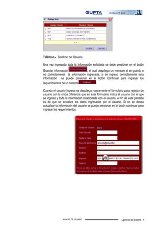 Opciones del Sistema - 4MANUAL DE USUARIO
Teléfono.- Teléfono del Usuario.
Una vez ingresada toda la Información solicitada se debe presionar en el botón
Guardar información , el cual despliega un mensaje si se guardo o
no correctamente la información ingresada, si se ingreso correctamente esta
información se puede presionar en el botón Continuar para ingresar los
requerimientos de un sistema .
Cuando el usuario Ingresa se despliega nuevamente el formulario para registro de
usuario con la única diferencia que en este formulario indica el usuario con el que
se ingreso y toda la información relacionada con el usuario, el fin de esta pantalla
es de que se actualice los datos ingresados por el usuario. Si no se desea
actualizar la información del usuario se puede presionar en le botón continuar para
ingresar los requerimientos.
 