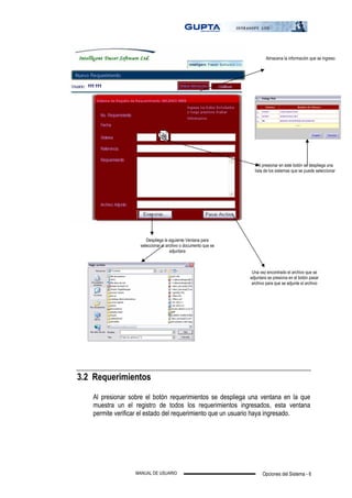 Opciones del Sistema - 6MANUAL DE USUARIO
3.2 Requerimientos
Al presionar sobre el botón requerimientos se despliega una ventana en la que
muestra un el registro de todos los requerimientos ingresados, esta ventana
permite verificar el estado del requerimiento que un usuario haya ingresado.
Al presionar en este botón se despliega una
lista de los sistemas que se puede seleccionar
Despliega la siguiente Ventana para
seleccionar el archivo o documento que se
adjuntara
Una vez encontrado el archivo que se
adjuntara se presiona en el botón pasar
archivo para que se adjunte el archivo
Almacena la información que se ingreso
 