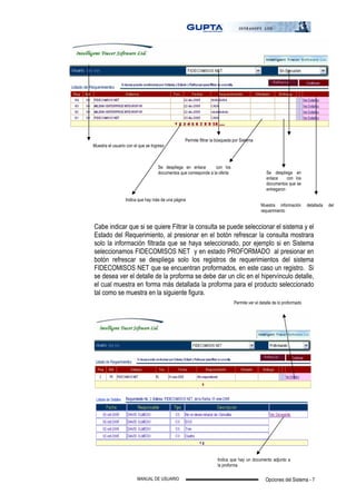Opciones del Sistema - 7MANUAL DE USUARIO
Cabe indicar que si se quiere Filtrar la consulta se puede seleccionar el sistema y el
Estado del Requerimiento, al presionar en el botón refrescar la consulta mostrara
solo la información filtrada que se haya seleccionado, por ejemplo si en Sistema
seleccionamos FIDECOMISOS NET y en estado PROFORMADO al presionar en
botón refrescar se despliega solo los registros de requerimientos del sistema
FIDECOMISOS NET que se encuentran proformados, en este caso un registro. Si
se desea ver el detalle de la proforma se debe dar un clic en el hipervínculo detalle,
el cual muestra en forma más detallada la proforma para el producto seleccionado
tal como se muestra en la siguiente figura.
Muestra el usuario con el que se Ingreso
Permite filtrar la búsqueda por Sistema
Se despliega en enlace con los
documentos que corresponde a la oferta Se despliega en
enlace con los
documentos que se
entregaron
Muestra información detallada del
requerimiento
Indica que hay más de una página
Permite ver el detalle de lo proformado
Indica que hay un documento adjunto a
la proforma
 