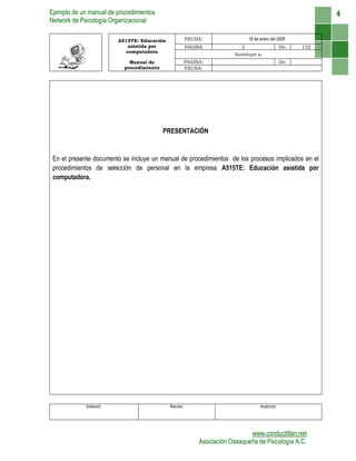 Ejemplo de un manual de procedimientos
Network de Psicología Organizacional
www.conductitlan.net
Asociación Oaxaqueña de Psicología A.C.
4
A515TE: Educación
asistida por
computadora
FECHA: 18 de enero del 2008
PAGINA 2 De: 132
Sustituye a:
Manual de
procedimiento
PAGINA: De:
FECHA:
PRESENTACIÓN
En el presente documento se incluye un manual de procedimientos de los procesos implicados en el
procedimientos de selección de personal en la empresa A515TE: Educación asistida por
computadora.
Elaboró: Revisó: Autorizó:
 