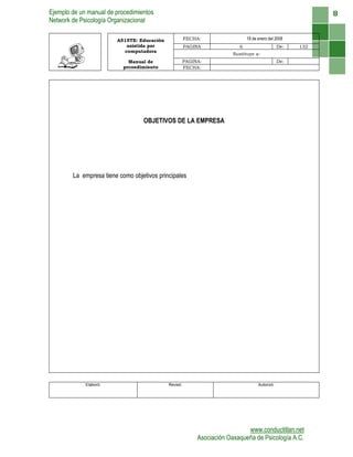 Ejemplo de un manual de procedimientos
Network de Psicología Organizacional
www.conductitlan.net
Asociación Oaxaqueña de Psicología A.C.
8
A515TE: Educación
asistida por
computadora
FECHA: 18 de enero del 2008
PAGINA 6 De: 132
Sustituye a:
Manual de
prcoedimiento
PAGINA: De:
FECHA:
OBJETIVOS DE LA EMPRESA
La empresa tiene como objetivos principales
Elaboró: Revisó: Autorizó:
 