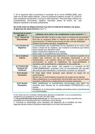 2. En la siguiente tabla encontrarás 6 numerales de la norma ISO9001:2008, para
cada uno de ellos debes redactar: ¿Cómo la empresa lo debería cumplir? Ó ¿Cómo lo
esta cumpliendo actualmente, si es que lo está haciendo?. Para esto debe nombrar los
procedimientos, documentos, registros, manuales, planes de acción, etc., que
deberían diseñarse o se tienen actualmente.

No olvide antes de diligenciarla leer muy bien el material de estudio y de apoyo,
al igual que las observaciones (*) y (**).

Numeral de la norma
                             ¿Redacte cómo daría o da cumplimiento a este numeral? (**)
    ISO 9001 (*)
 4.2.3 Control de        El sistema ISO 9001 se lleva a cabo sobre un conjunto de documentos.
   Documentos            Para ello es necesario definir lo criterios que regirán la gestión de la
                         documentación. El sistema documental permite una alta flexibilidad.
                         Diseñar documentos sencillos, amigables.etc.
  4.2.4 Control de       La demostración del cumplimiento de los requisitos de la norma, será
     Registros           hecho a través de los registros, que muestran la evidencia que hemos
                         hecho aquello que debíamos hacer
                         Deben mantenerse registros de la calidad.
                         Debe existir un procedimiento documentado.
   8.2.2 Auditoría       Llevar auditorías internas para determinar si el sistema de gestión de la
       Interna           calidad está conforme con las actividades planificadas y se ha
                         implementado y se mantiene eficaz por medio de un procedimiento
                         documentado en donde se establezcan las responsabilidades y
                         requisitos para la planificación y realización de las auditorías.
   8.3 Control del       Utilizar un punto claro donde abra espacio a un concepto de NO
    Producto No          CONFORMNIDADES, entendido como el incumplimiento del requisito
     Conforme            del producto para identificarlo y encontrarlo y prevenir su utilización.
    8.5.2 Acción         El hotel debe tomar acciones para eliminar la causa de no
     Correctiva          conformidades.
                         Revisar las no conformidades incluyendo las quejas de los clientes.
                         Debe establecerse un procedimiento documentado para intervenir estos
                         requisitos y determinar e implementar las acciones necesarias.
    8.5.3 Acción         Debe establecerse un procedimiento documentado para definir los
     Preventiva          requisitos para: Revisar las no conformidades POTENCIALES y sus
                         causas.
                         Establecer en el documento medidas preventivas ante la ocurrencia de
                         no conformidades.
(*) No olvide que los numerales anteriormente descritos corresponden a los 6 procedimientos
mandatorios que establece la norma NTC ISO 9001:2008.
(**) Si no esta laborando tenga presente que: En esta segunda columna debe especificar las
actividades que emprenderá para dar cumplimiento a este requisito.
3. Concluya su aprendizaje como resultado del desarrollo de la temática de esta
segunda semana sobre la temática relacionada con el título del documento.
 
