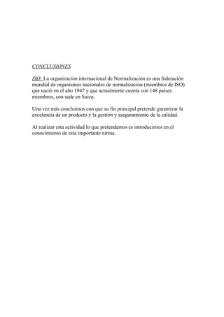 CONCLUSIONES

ISO: La organización internacional de Normalización es una federación
mundial de organismos nacionales de normalización (miembros de ISO)
que nació en el año 1947 y que actualmente cuenta con 148 países
miembros, con sede en Suiza.

Una vez más concluímos con que su fin principal pretende garantizar la
excelencia de un producto y la gestión y aseguramiento de la calidad.

Al realizar esta actividad lo que pretendemos es introducirnos en el
conocimiento de esta importante nirma.
 