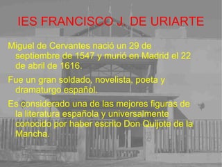 IES FRANCISCO J. DE URIARTE Miguel de Cervantes nació un 29 de septiembre de 1547 y murió en Madrid el 22 de abril de 1616. Fue un gran soldado, novelista, poeta y dramaturgo español. Es considerado una de las mejores figuras de la literatura española y universalmente conocido por haber escrito Don Quijote de la Mancha. 